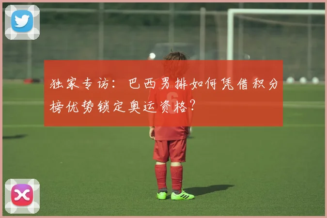 独家专访：巴西男排如何凭借积分榜优势锁定奥运资格？