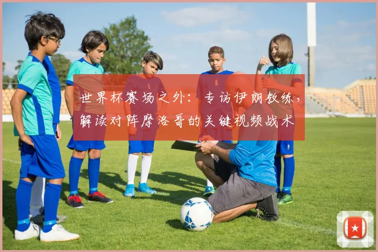 世界杯赛场之外：专访伊朗教练，解读对阵摩洛哥的关键视频战术