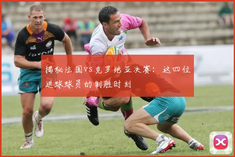 揭秘法国vs克罗地亚决赛：这四位进球球员的制胜时刻