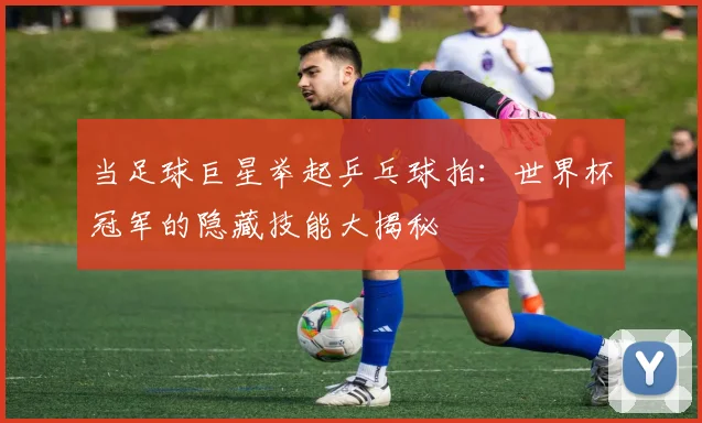 当足球巨星举起乒乓球拍：世界杯冠军的隐藏技能大揭秘