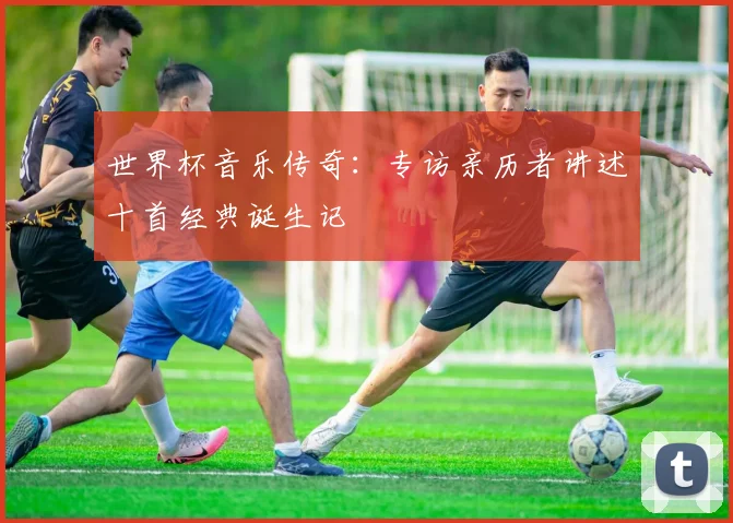 世界杯音乐传奇：专访亲历者讲述十首经典诞生记